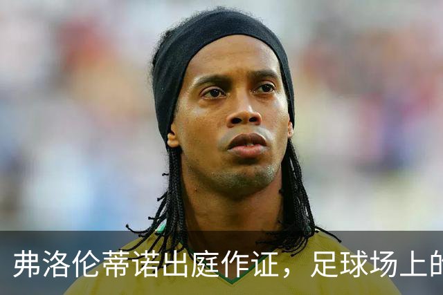 弗洛伦蒂诺出庭作证，足球场上的法律大戏拉开帷幕